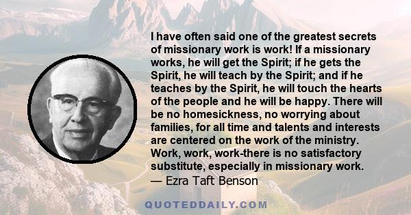 I have often said one of the greatest secrets of missionary work is work! If a missionary works, he will get the Spirit; if he gets the Spirit, he will teach by the Spirit; and if he teaches by the Spirit, he will touch 