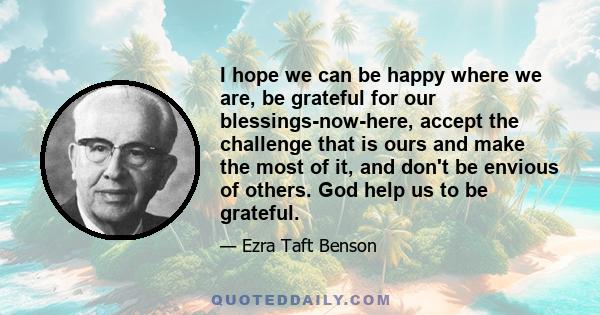 I hope we can be happy where we are, be grateful for our blessings-now-here, accept the challenge that is ours and make the most of it, and don't be envious of others. God help us to be grateful.