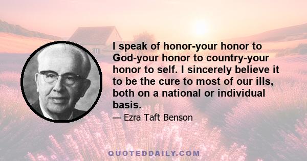 I speak of honor-your honor to God-your honor to country-your honor to self. I sincerely believe it to be the cure to most of our ills, both on a national or individual basis.