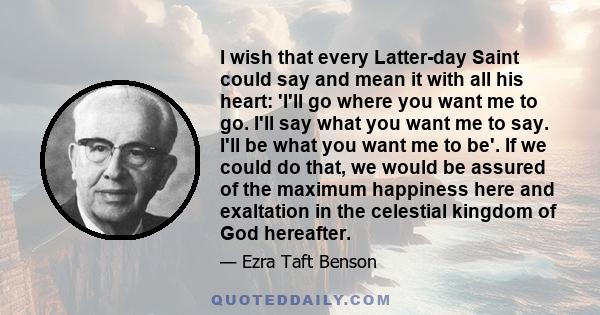 I wish that every Latter-day Saint could say and mean it with all his heart: 'I'll go where you want me to go. I'll say what you want me to say. I'll be what you want me to be'. If we could do that, we would be assured