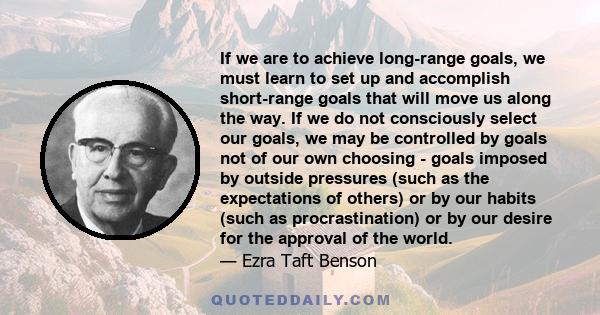 If we are to achieve long-range goals, we must learn to set up and accomplish short-range goals that will move us along the way. If we do not consciously select our goals, we may be controlled by goals not of our own