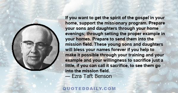 If you want to get the spirit of the gospel in your home, support the missionary program. Prepare your sons and daughters through your home evenings; through setting the proper example in your homes. Prepare to send