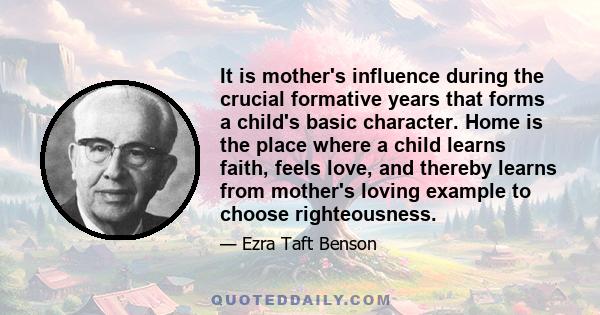 It is mother's influence during the crucial formative years that forms a child's basic character. Home is the place where a child learns faith, feels love, and thereby learns from mother's loving example to choose