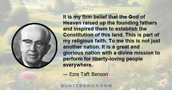 It is my firm belief that the God of Heaven raised up the founding fathers and inspired them to establish the Constitution of this land. This is part of my religious faith. To me this is not just another nation. It is a 