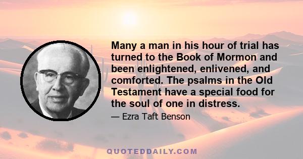 Many a man in his hour of trial has turned to the Book of Mormon and been enlightened, enlivened, and comforted. The psalms in the Old Testament have a special food for the soul of one in distress.