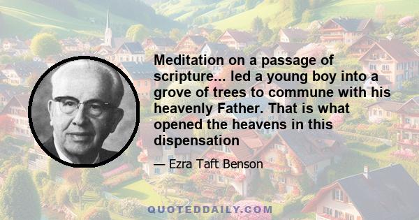 Meditation on a passage of scripture... led a young boy into a grove of trees to commune with his heavenly Father. That is what opened the heavens in this dispensation