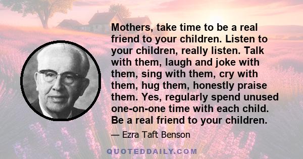 Mothers, take time to be a real friend to your children. Listen to your children, really listen. Talk with them, laugh and joke with them, sing with them, cry with them, hug them, honestly praise them. Yes, regularly