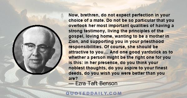 Now, brethren, do not expect perfection in your choice of a mate. Do not be so particular that you overlook her most important qualities of having a strong testimony, living the principles of the gospel, loving home,