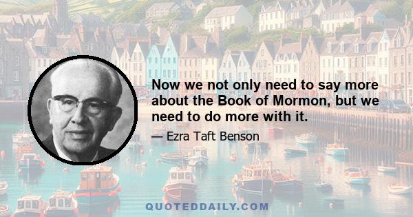 Now we not only need to say more about the Book of Mormon, but we need to do more with it.