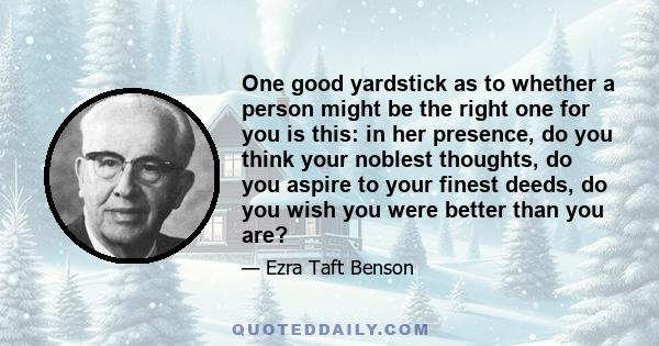 One good yardstick as to whether a person might be the right one for you is this: in her presence, do you think your noblest thoughts, do you aspire to your finest deeds, do you wish you were better than you are?