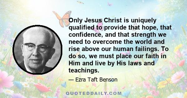 Only Jesus Christ is uniquely qualified to provide that hope, that confidence, and that strength we need to overcome the world and rise above our human failings. To do so, we must place our faith in Him and live by His