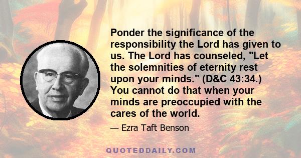 Ponder the significance of the responsibility the Lord has given to us. The Lord has counseled, Let the solemnities of eternity rest upon your minds. (D&C 43:34.) You cannot do that when your minds are preoccupied with