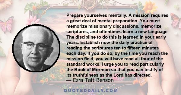 Prepare yourselves mentally. A mission requires a great deal of mental preparation. You must memorize missionary discussions, memorize scriptures, and oftentimes learn a new language. The discipline to do this is