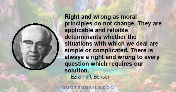 Right and wrong as moral principles do not change. They are applicable and reliable determinants whether the situations with which we deal are simple or complicated. There is always a right and wrong to every question