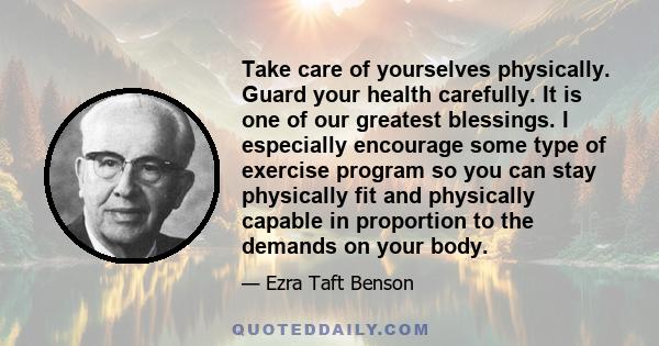 Take care of yourselves physically. Guard your health carefully. It is one of our greatest blessings. I especially encourage some type of exercise program so you can stay physically fit and physically capable in