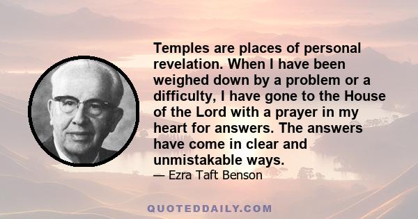 Temples are places of personal revelation. When I have been weighed down by a problem or a difficulty, I have gone to the House of the Lord with a prayer in my heart for answers. The answers have come in clear and