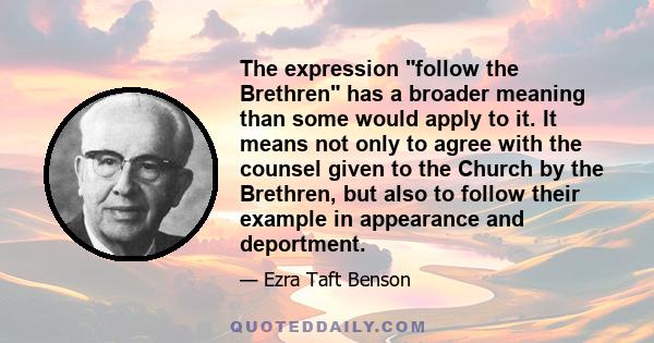 The expression follow the Brethren has a broader meaning than some would apply to it. It means not only to agree with the counsel given to the Church by the Brethren, but also to follow their example in appearance and