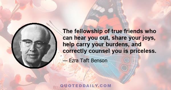 The fellowship of true friends who can hear you out, share your joys, help carry your burdens, and correctly counsel you is priceless.