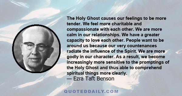 The Holy Ghost causes our feelings to be more tender. We feel more charitable and compassionate with each other. We are more calm in our relationships. We have a greater capacity to love each other. People want to be