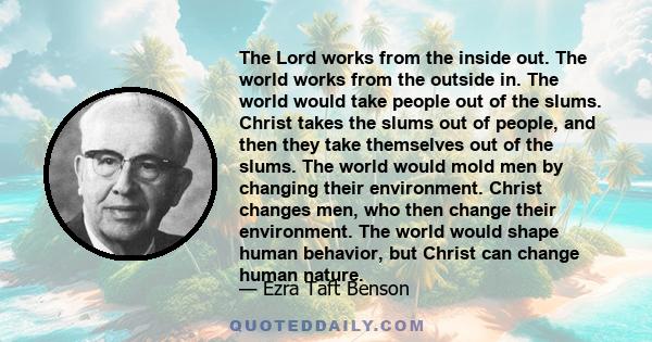 The Lord works from the inside out. The world works from the outside in. The world would take people out of the slums. Christ takes the slums out of people, and then they take themselves out of the slums. The world