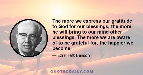 The more we express our gratitude to God for our blessings, the more he will bring to our mind other blessings. The more we are aware of to be grateful for, the happier we become.