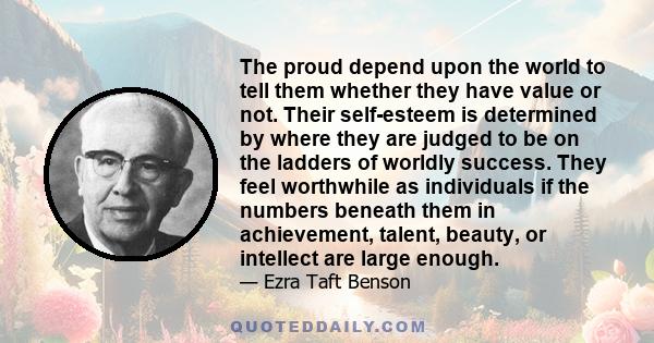 The proud depend upon the world to tell them whether they have value or not. Their self-esteem is determined by where they are judged to be on the ladders of worldly success. They feel worthwhile as individuals if the