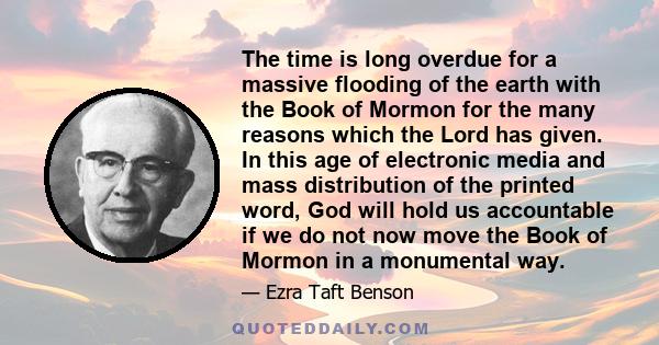 The time is long overdue for a massive flooding of the earth with the Book of Mormon for the many reasons which the Lord has given. In this age of electronic media and mass distribution of the printed word, God will