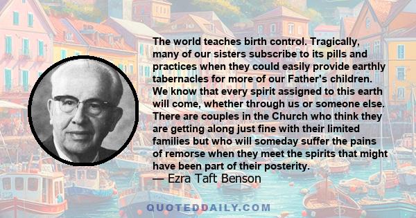 The world teaches birth control. Tragically, many of our sisters subscribe to its pills and practices when they could easily provide earthly tabernacles for more of our Father's children. We know that every spirit