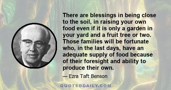 There are blessings in being close to the soil, in raising your own food even if it is only a garden in your yard and a fruit tree or two. Those families will be fortunate who, in the last days, have an adequate supply