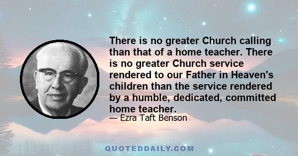 There is no greater Church calling than that of a home teacher. There is no greater Church service rendered to our Father in Heaven's children than the service rendered by a humble, dedicated, committed home teacher.