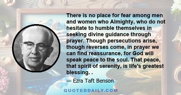 There is no place for fear among men and women who Almighty, who do not hesitate to humble themselves in seeking divine guidance through prayer. Though persecutions arise, though reverses come, in prayer we can find