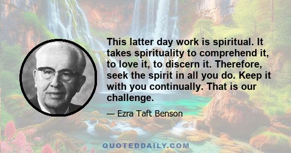 This latter day work is spiritual. It takes spirituality to comprehend it, to love it, to discern it. Therefore, seek the spirit in all you do. Keep it with you continually. That is our challenge.