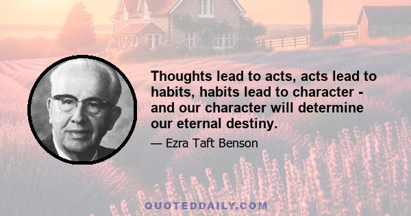 Thoughts lead to acts, acts lead to habits, habits lead to character - and our character will determine our eternal destiny.