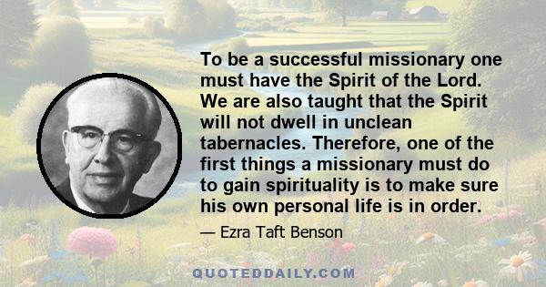 To be a successful missionary one must have the Spirit of the Lord. We are also taught that the Spirit will not dwell in unclean tabernacles. Therefore, one of the first things a missionary must do to gain spirituality