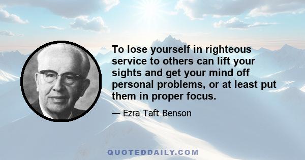 To lose yourself in righteous service to others can lift your sights and get your mind off personal problems, or at least put them in proper focus.