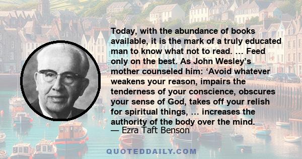 Today, with the abundance of books available, it is the mark of a truly educated man to know what not to read. … Feed only on the best. As John Wesley’s mother counseled him: ‘Avoid whatever weakens your reason, impairs 