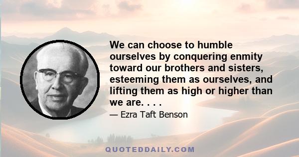 We can choose to humble ourselves by conquering enmity toward our brothers and sisters, esteeming them as ourselves, and lifting them as high or higher than we are. . . .