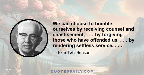 We can choose to humble ourselves by receiving counsel and chastisement, . . . by forgiving those who have offended us, . . . by rendering selfless service. . . .