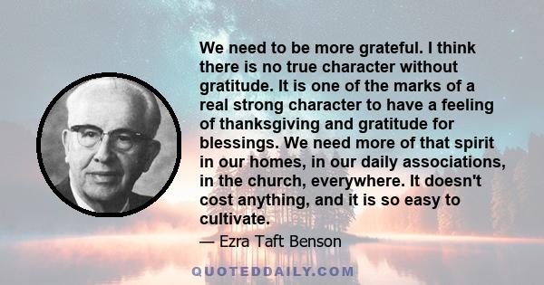 We need to be more grateful. I think there is no true character without gratitude. It is one of the marks of a real strong character to have a feeling of thanksgiving and gratitude for blessings. We need more of that