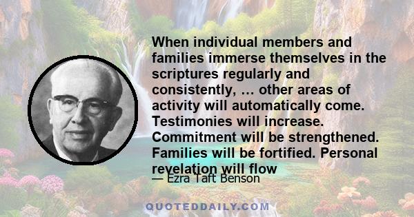 When individual members and families immerse themselves in the scriptures regularly and consistently, … other areas of activity will automatically come. Testimonies will increase. Commitment will be strengthened.