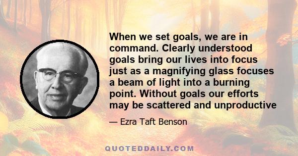 When we set goals, we are in command. Clearly understood goals bring our lives into focus just as a magnifying glass focuses a beam of light into a burning point. Without goals our efforts may be scattered and