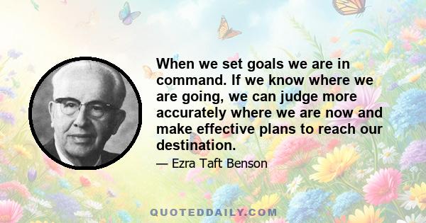 When we set goals we are in command. If we know where we are going, we can judge more accurately where we are now and make effective plans to reach our destination.