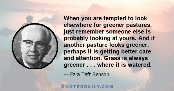 When you are tempted to look elsewhere for greener pastures, just remember someone else is probably looking at yours. And if another pasture looks greener, perhaps it is getting better care and attention. Grass is