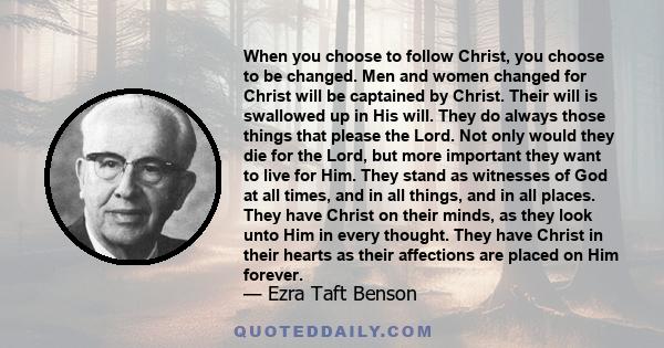 When you choose to follow Christ, you choose to be changed. Men and women changed for Christ will be captained by Christ. Their will is swallowed up in His will. They do always those things that please the Lord. Not