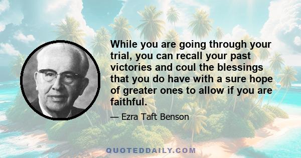 While you are going through your trial, you can recall your past victories and coul the blessings that you do have with a sure hope of greater ones to allow if you are faithful.