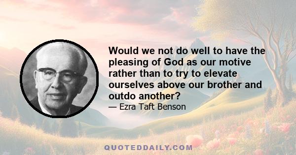 Would we not do well to have the pleasing of God as our motive rather than to try to elevate ourselves above our brother and outdo another?