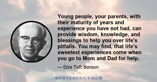 Young people, your parents, with their maturity of years and experience you have not had, can provide wisdom, knowledge, and blessings to help you over life's pitfalls. You may find, that life's sweetest experiences