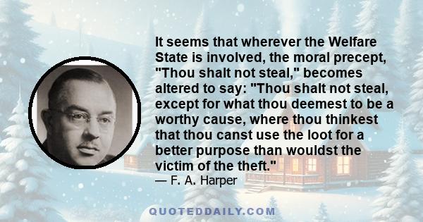 It seems that wherever the Welfare State is involved, the moral precept, Thou shalt not steal, becomes altered to say: Thou shalt not steal, except for what thou deemest to be a worthy cause, where thou thinkest that