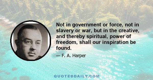 Not in government or force, not in slavery or war, but in the creative, and thereby spiritual, power of freedom, shall our inspiration be found.