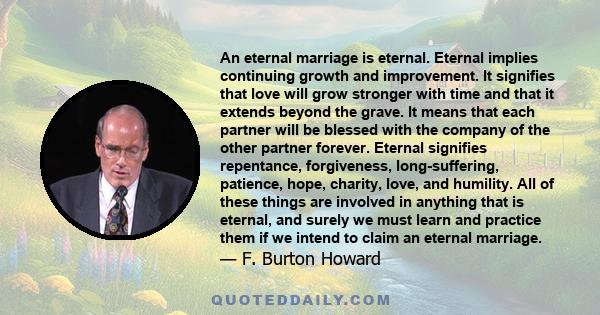 An eternal marriage is eternal. Eternal implies continuing growth and improvement. It signifies that love will grow stronger with time and that it extends beyond the grave. It means that each partner will be blessed